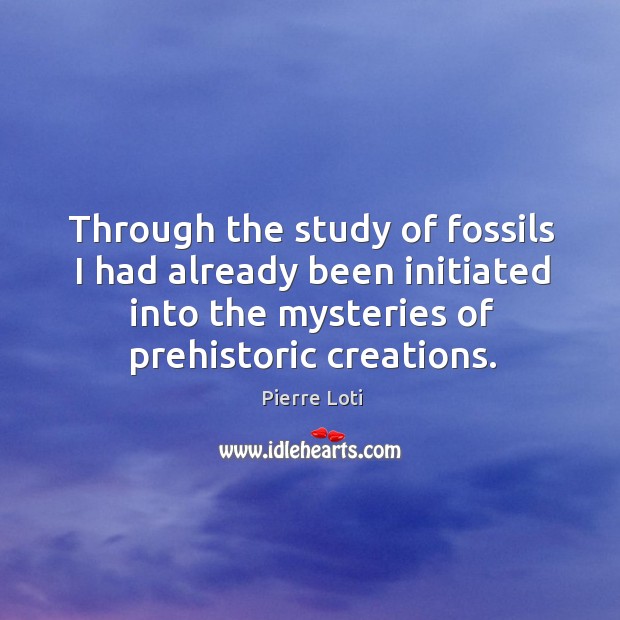 Through the study of fossils I had already been initiated into the mysteries of prehistoric creations. Pierre Loti Picture Quote