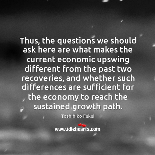 Thus, the questions we should ask here are what makes the current economic upswing different Toshihiko Fukui Picture Quote