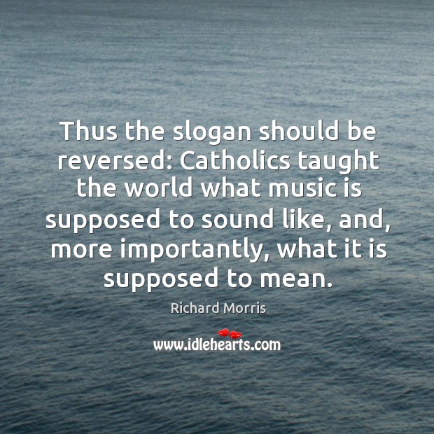 Thus the slogan should be reversed: catholics taught the world what music is supposed to sound like Richard Morris Picture Quote