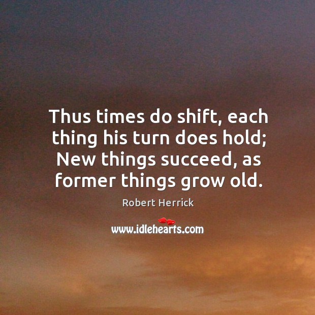 Thus times do shift, each thing his turn does hold; new things succeed, as former things grow old. Robert Herrick Picture Quote