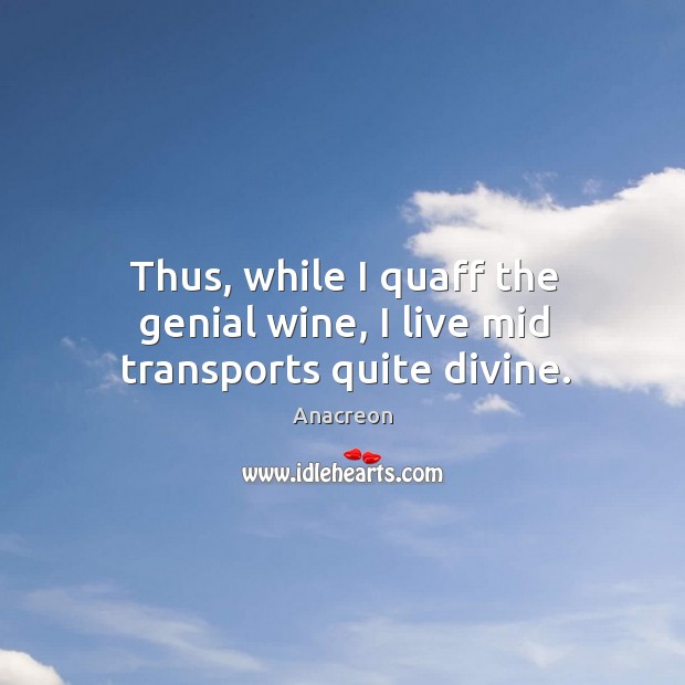 Thus, while I quaff the genial wine, I live mid transports quite divine. Anacreon Picture Quote