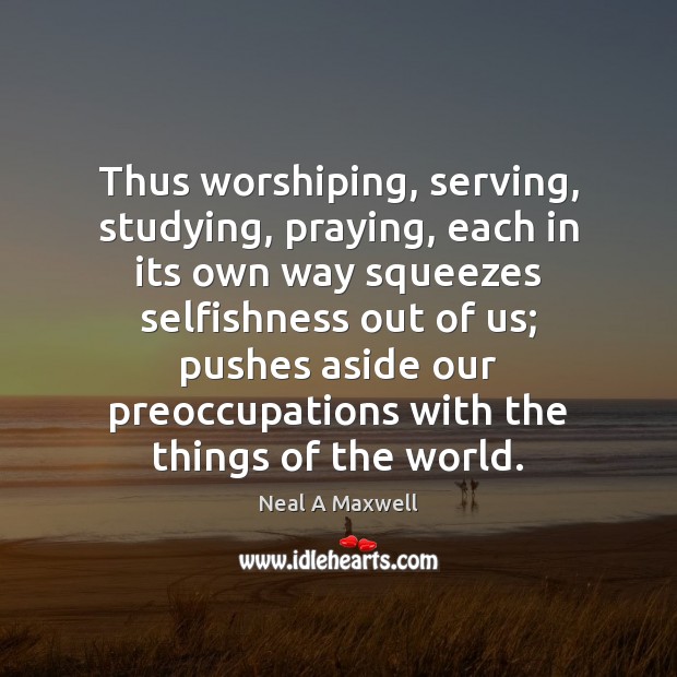 Thus worshiping, serving, studying, praying, each in its own way squeezes selfishness Neal A Maxwell Picture Quote