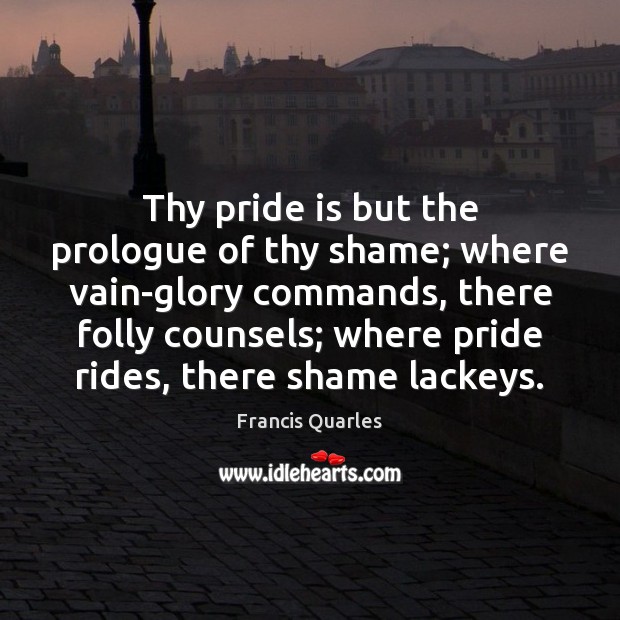 Thy pride is but the prologue of thy shame; where vain-glory commands, Francis Quarles Picture Quote