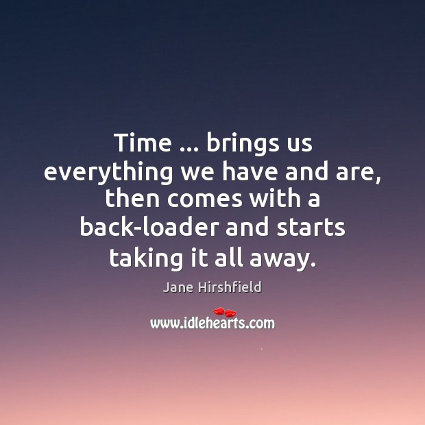 Time … brings us everything we have and are, then comes with a Jane Hirshfield Picture Quote