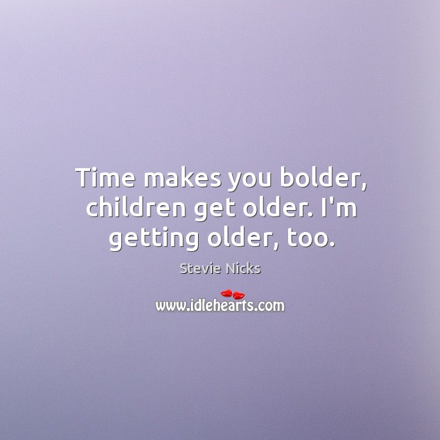 Time makes you bolder, children get older. I’m getting older, too. Image