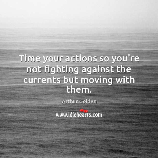 Time your actions so you’re not fighting against the currents but moving with them. Arthur Golden Picture Quote