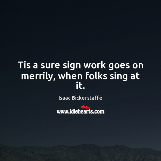 Tis a sure sign work goes on merrily, when folks sing at it. Isaac Bickerstaffe Picture Quote