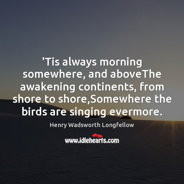 ‘Tis always morning somewhere, and aboveThe awakening continents, from shore to shore, Henry Wadsworth Longfellow Picture Quote