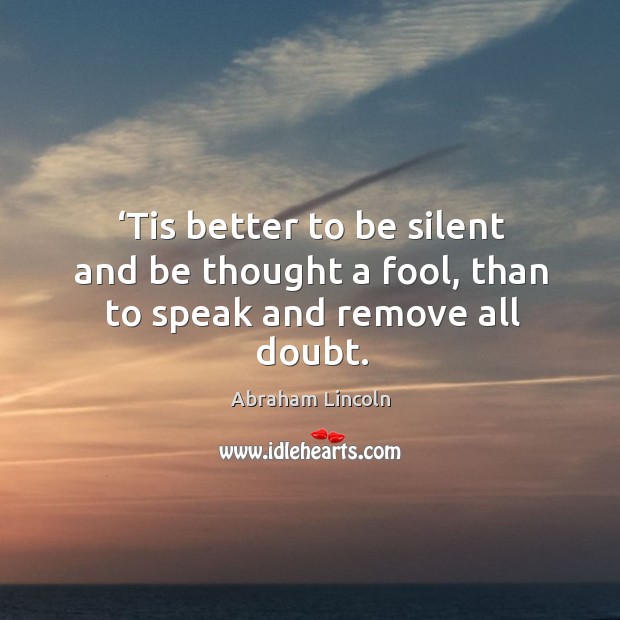 Tis better to be silent and be thought a fool, than to speak and remove all doubt. Abraham Lincoln Picture Quote
