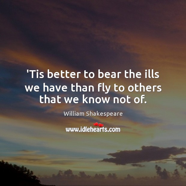 ‘Tis better to bear the ills we have than fly to others that we know not of. Image