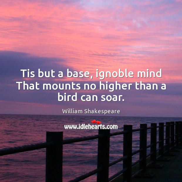 Tis but a base, ignoble mind That mounts no higher than a bird can soar. 