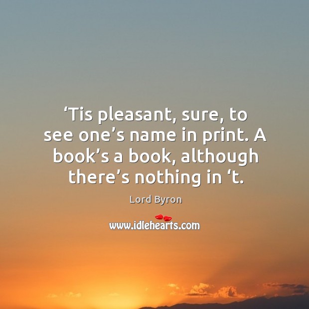 Tis pleasant, sure, to see one’s name in print. A book’s a book, although there’s nothing in ‘t. Lord Byron Picture Quote