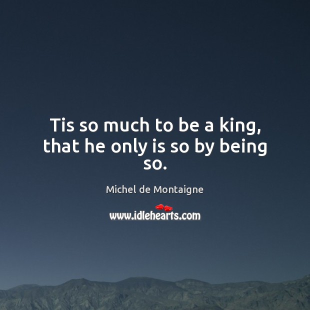 Tis so much to be a king, that he only is so by being so. Michel de Montaigne Picture Quote