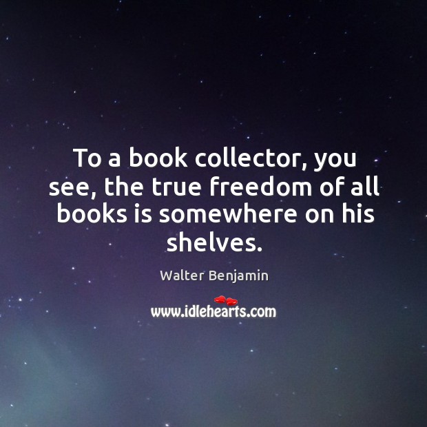 To a book collector, you see, the true freedom of all books is somewhere on his shelves. Walter Benjamin Picture Quote