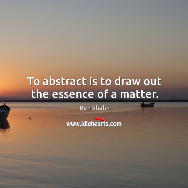 To abstract is to draw out the essence of a matter. Ben Shahn Picture Quote