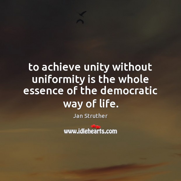 To achieve unity without uniformity is the whole essence of the democratic way of life. Jan Struther Picture Quote