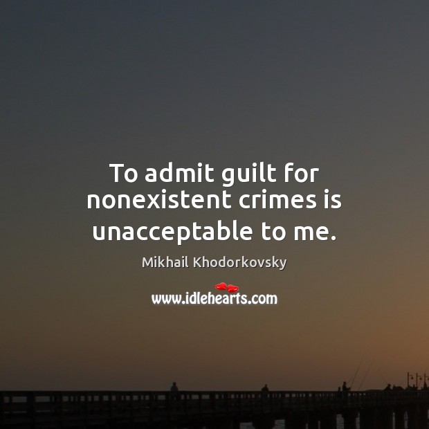 To admit guilt for nonexistent crimes is unacceptable to me. Mikhail Khodorkovsky Picture Quote