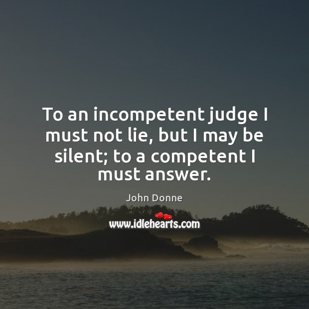To an incompetent judge I must not lie, but I may be silent; to a competent I must answer. John Donne Picture Quote
