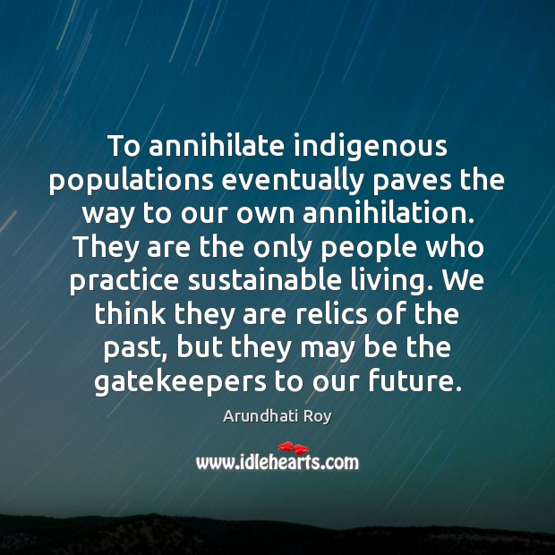 To annihilate indigenous populations eventually paves the way to our own annihilation. Arundhati Roy Picture Quote