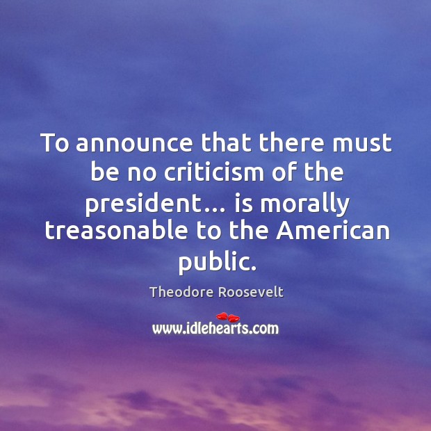 To announce that there must be no criticism of the president… is morally treasonable to the american public. Theodore Roosevelt Picture Quote