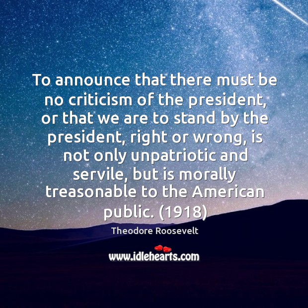 To announce that there must be no criticism of the president, or that we are to stand by the president Theodore Roosevelt Picture Quote