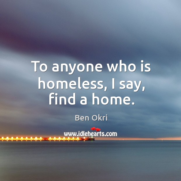 To anyone who is homeless, I say, find a home. Ben Okri Picture Quote