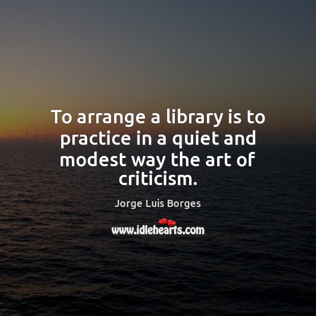 To arrange a library is to practice in a quiet and modest way the art of criticism. Jorge Luis Borges Picture Quote