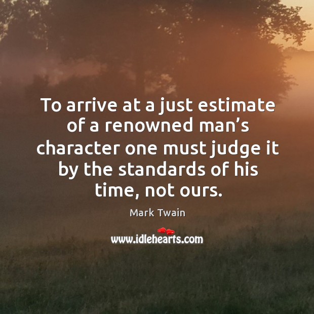 To arrive at a just estimate of a renowned man’s character one must judge it by the standards of his time, not ours. Mark Twain Picture Quote