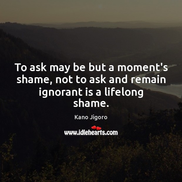 To ask may be but a moment’s shame, not to ask and remain ignorant is a lifelong shame. Kano Jigoro Picture Quote
