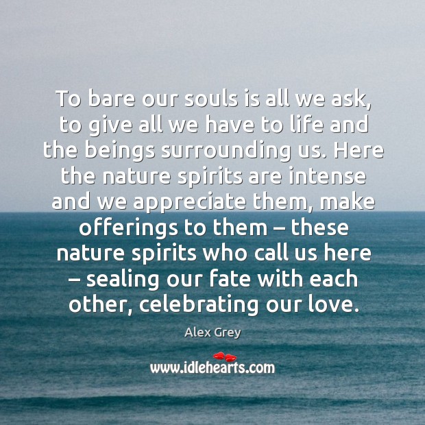 To bare our souls is all we ask, to give all we have to life and the beings surrounding us. 