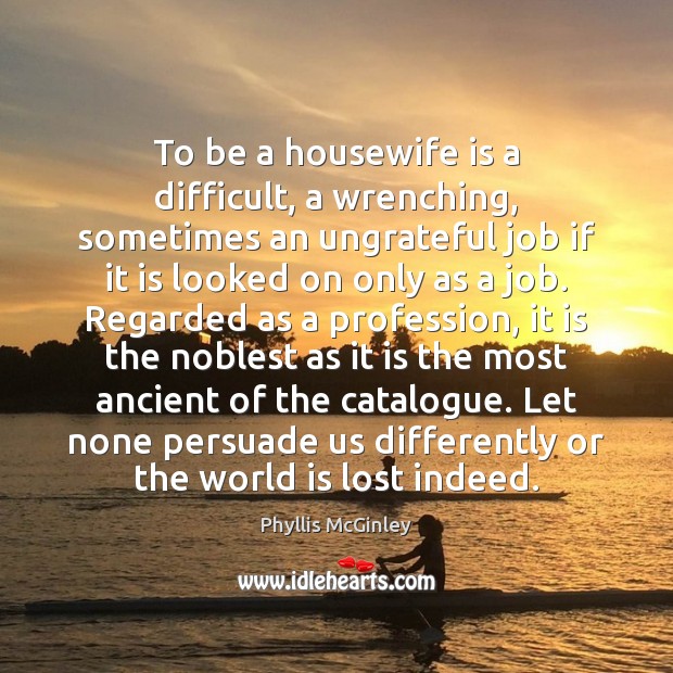 To be a housewife is a difficult, a wrenching, sometimes an ungrateful Image