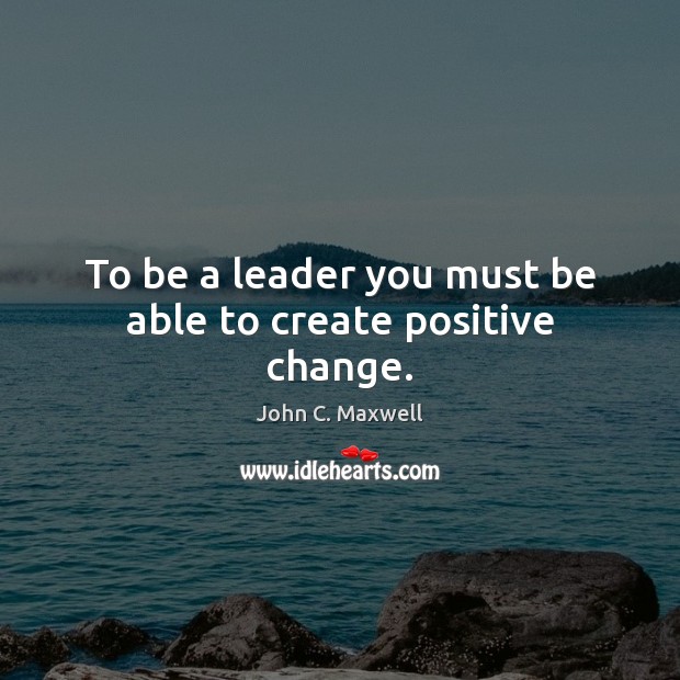 To be a leader you must be able to create positive change. John C. Maxwell Picture Quote