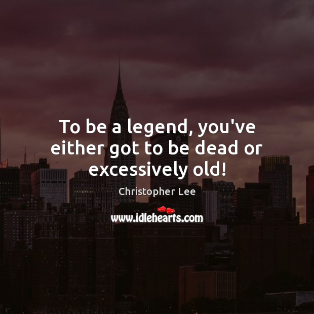 To be a legend, you’ve either got to be dead or excessively old! Christopher Lee Picture Quote