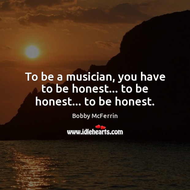 To be a musician, you have to be honest… to be honest… to be honest. 