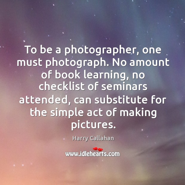 To be a photographer, one must photograph. No amount of book learning, Harry Callahan Picture Quote