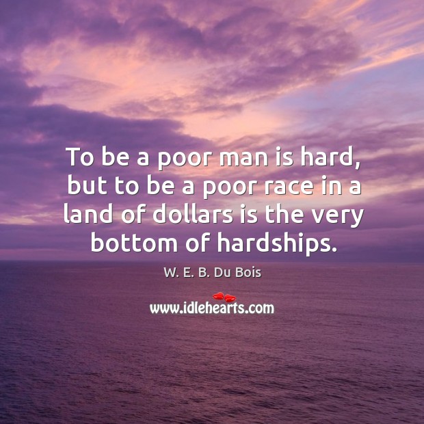 To be a poor man is hard, but to be a poor race in a land of dollars is the very bottom of hardships. W. E. B. Du Bois Picture Quote