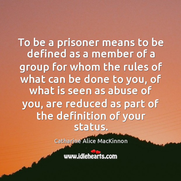 To be a prisoner means to be defined as a member of a group for whom the rules of what can Catharine Alice MacKinnon Picture Quote