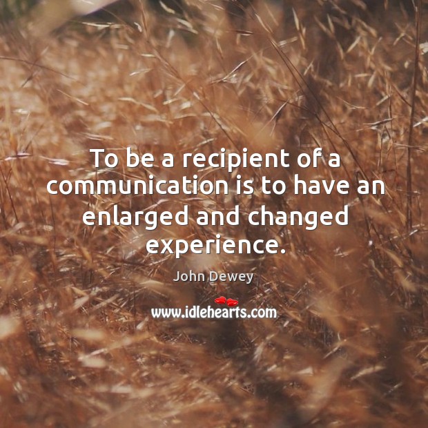 To be a recipient of a communication is to have an enlarged and changed experience. John Dewey Picture Quote