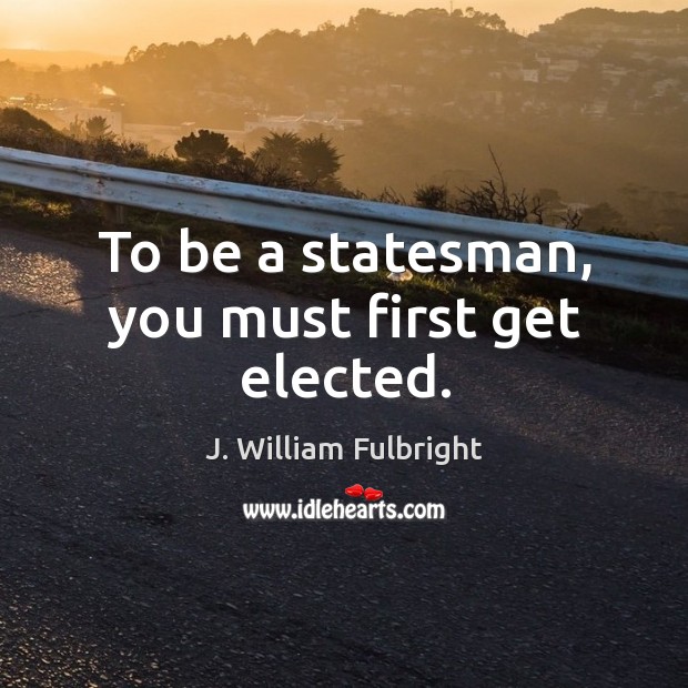 To be a statesman, you must first get elected. J. William Fulbright Picture Quote