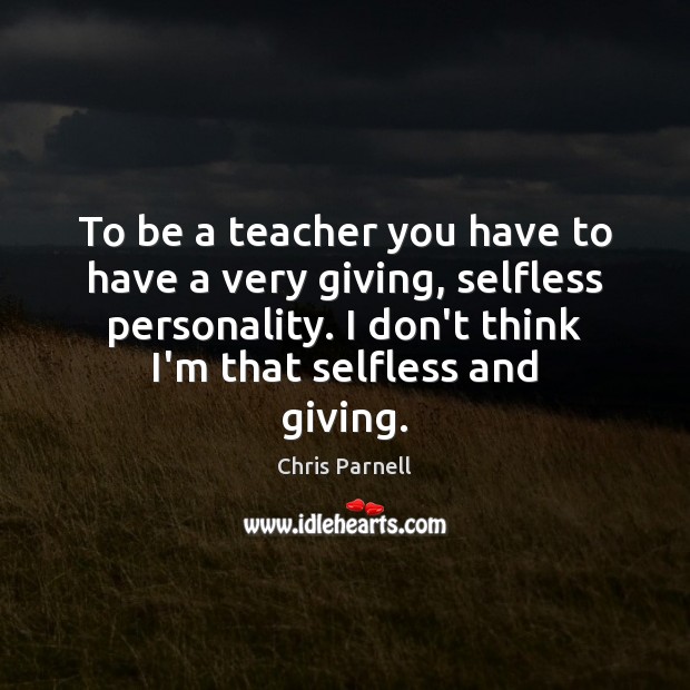 To be a teacher you have to have a very giving, selfless Image