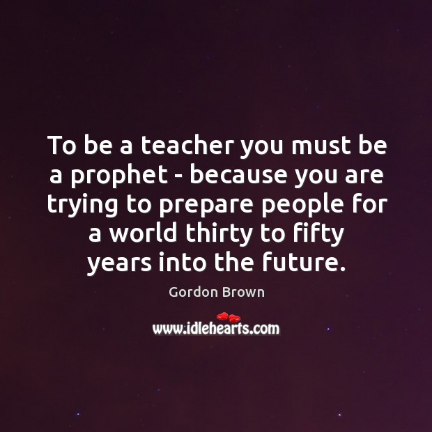 To be a teacher you must be a prophet – because you Gordon Brown Picture Quote