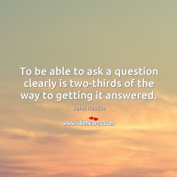 To be able to ask a question clearly is two-thirds of the way to getting it answered. John Ruskin Picture Quote