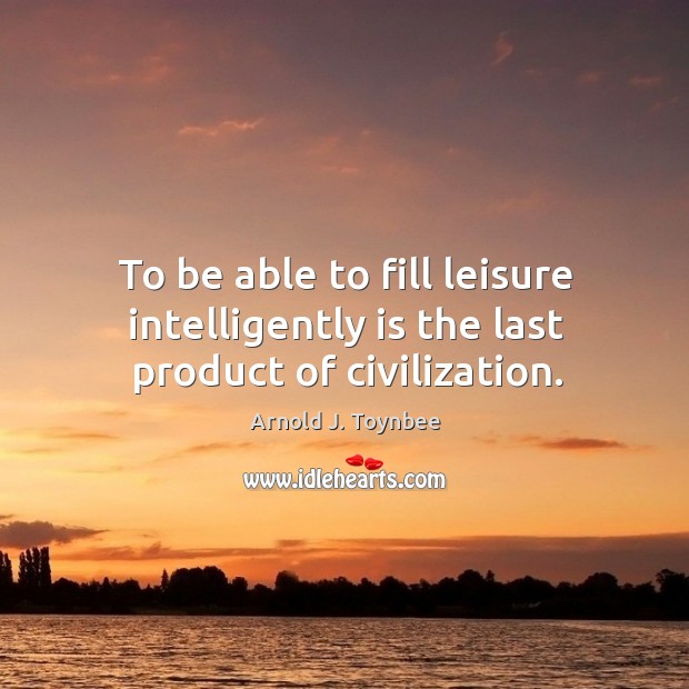 To be able to fill leisure intelligently is the last product of civilization. Arnold J. Toynbee Picture Quote