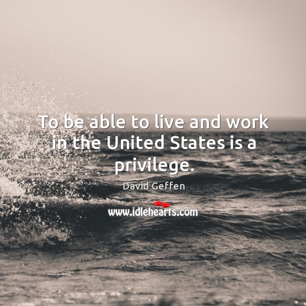 To be able to live and work in the united states is a privilege. David Geffen Picture Quote
