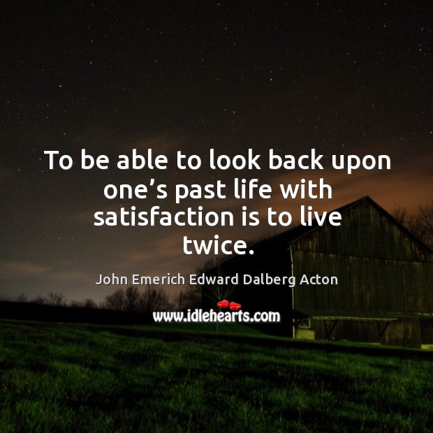 To be able to look back upon one’s past life with satisfaction is to live twice. John Emerich Edward Dalberg Acton Picture Quote