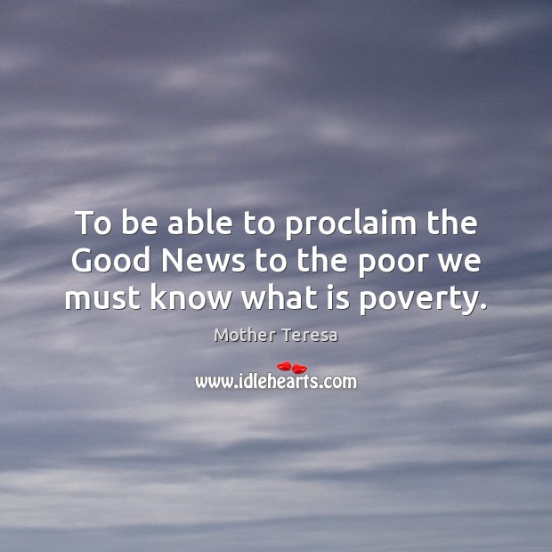 To be able to proclaim the Good News to the poor we must know what is poverty. Mother Teresa Picture Quote