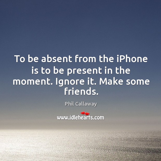 To be absent from the iPhone is to be present in the moment. Ignore it. Make some friends. Phil Callaway Picture Quote