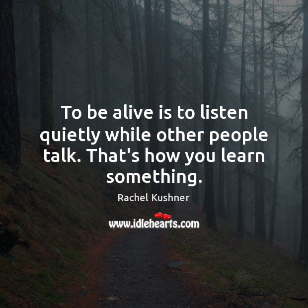 To be alive is to listen quietly while other people talk. That’s how you learn something. Rachel Kushner Picture Quote