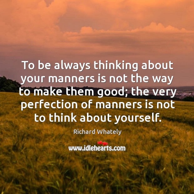 To be always thinking about your manners is not the way to make them good; Richard Whately Picture Quote