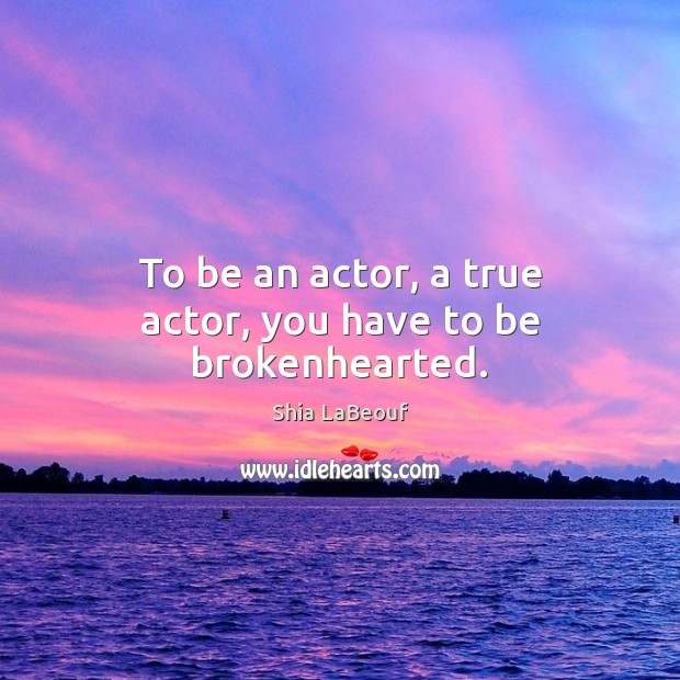 To be an actor, a true actor, you have to be brokenhearted. Shia LaBeouf Picture Quote